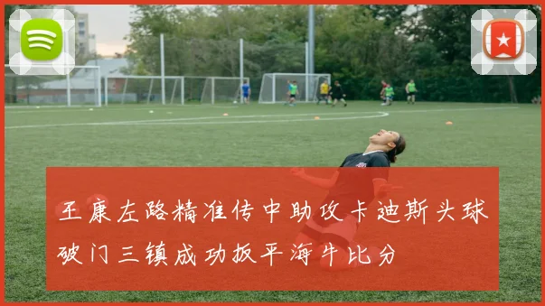王康左路精准传中助攻卡迪斯头球破门三镇成功扳平海牛比分