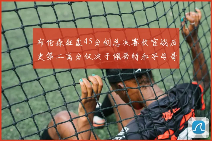 布伦森狂轰45分创总决赛收官战历史第二高分仅次于佩蒂特和字母哥