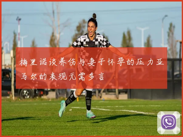 梅里诺谈养伤与妻子怀孕的压力亚马尔的表现无需多言