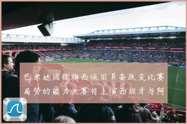 巴尔达诺称梅西依旧具备改变比赛局势的能力决赛将上演西班牙与阿根廷的对决