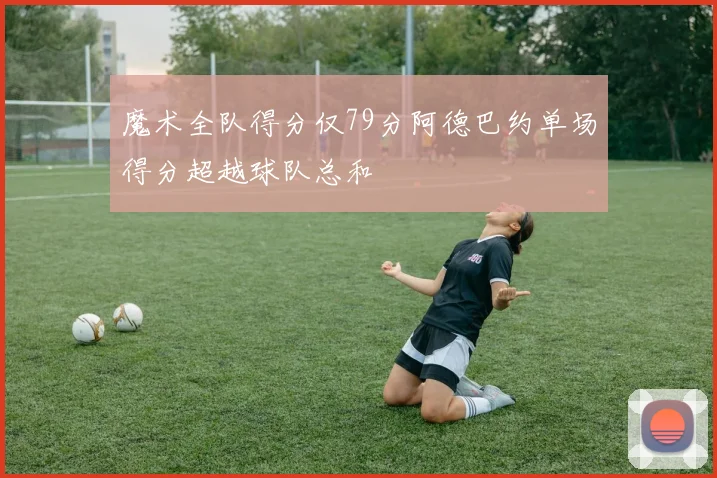 魔术全队得分仅79分阿德巴约单场得分超越球队总和