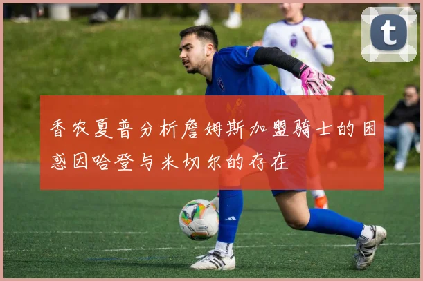 香农夏普分析詹姆斯加盟骑士的困惑因哈登与米切尔的存在