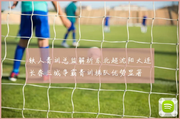 铁人青训总监解析东北超沈阳大连长春三城争霸青训梯队优势显著