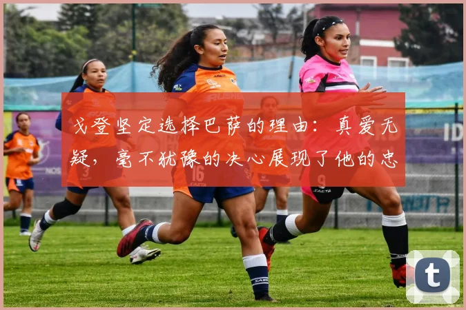 戈登坚定选择巴萨的理由：真爱无疑，毫不犹豫的决心展现了他的忠诚
