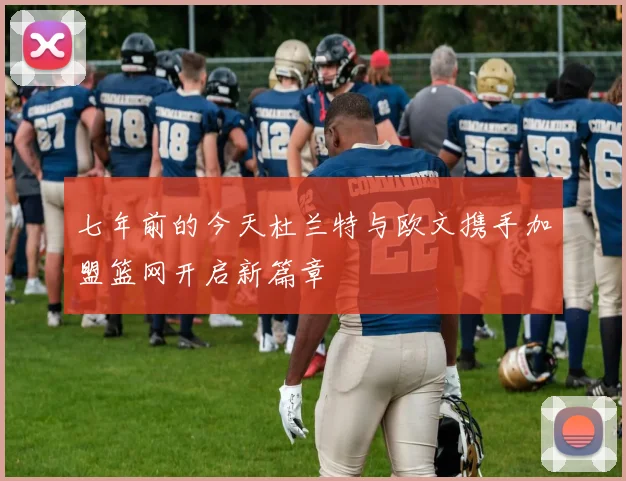 七年前的今天杜兰特与欧文携手加盟篮网开启新篇章