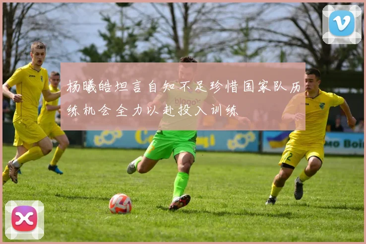 杨曦皓坦言自知不足珍惜国家队历练机会全力以赴投入训练