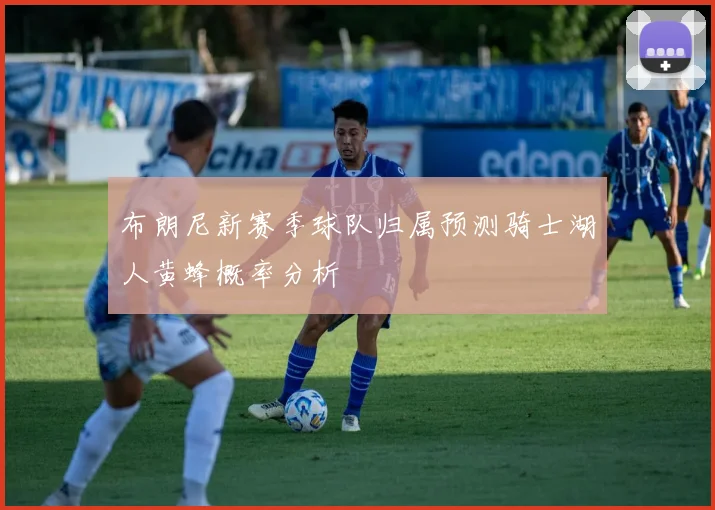 布朗尼新赛季球队归属预测骑士湖人黄蜂概率分析