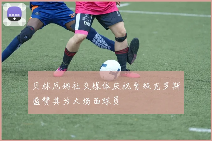 贝林厄姆社交媒体庆祝晋级克罗斯盛赞其为大场面球员