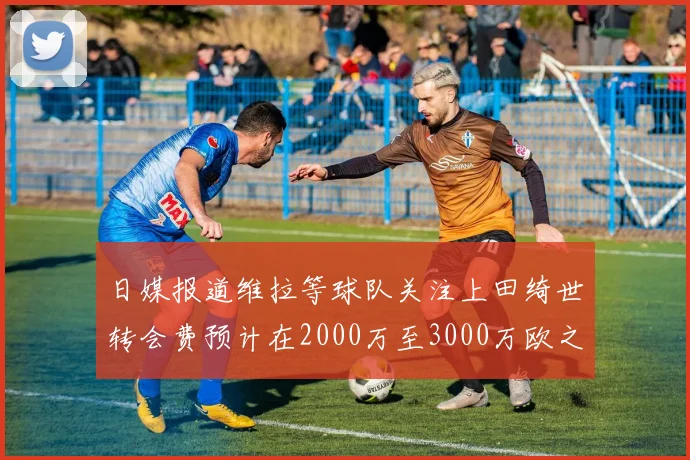 日媒报道维拉等球队关注上田绮世转会费预计在2000万至3000万欧之间