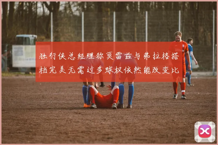 独行侠总经理称莫雷兹与弗拉格搭档完美无需过多球权依然能改变比赛局势